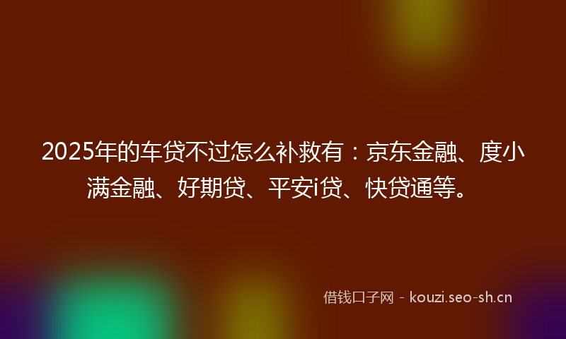 2025年的车贷不过怎么补救有：京东金融、度小满金融、好期贷、平安i贷、快贷通等。