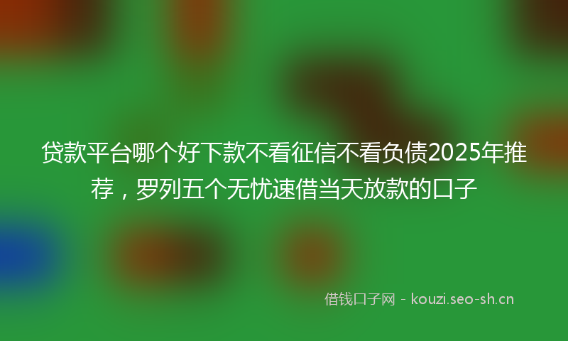 贷款平台哪个好下款不看征信不看负债2025年推荐，罗列五个无忧速借当天放款的口子