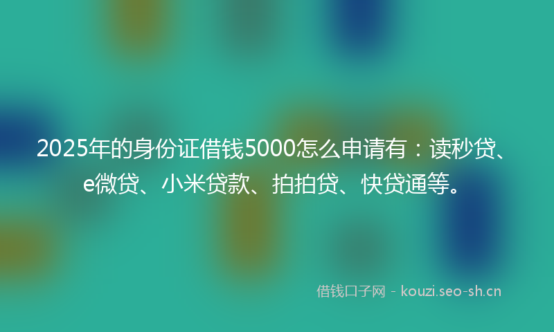 2025年的身份证借钱5000怎么申请有：读秒贷、e微贷、小米贷款、拍拍贷、快贷通等。