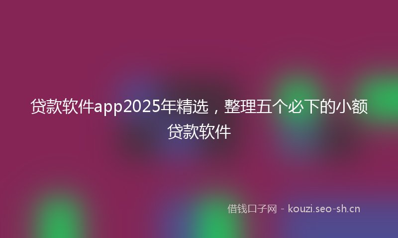 贷款软件app2025年精选，整理五个必下的小额贷款软件