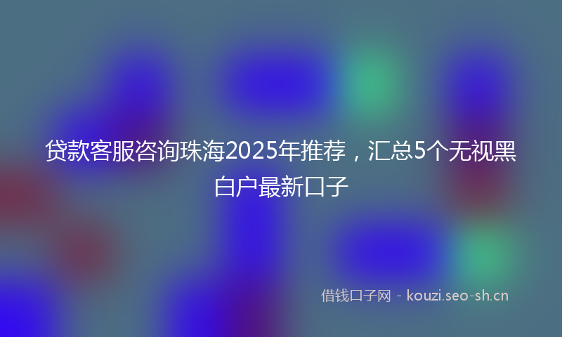 贷款客服咨询珠海2025年推荐，汇总5个无视黑白户最新口子