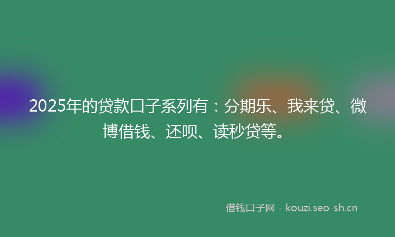 2025年的贷款口子系列有：分期乐、我来贷、微博借钱、还呗、读秒贷等。