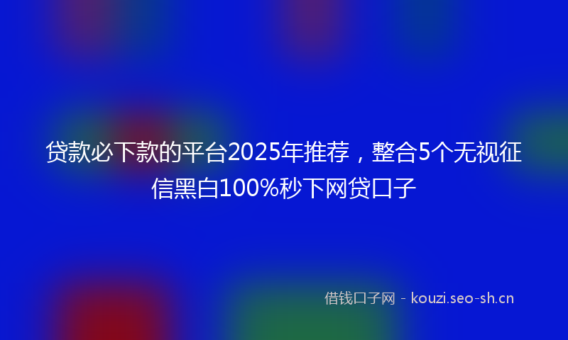 贷款必下款的平台2025年推荐，整合5个无视征信黑白100%秒下网贷口子