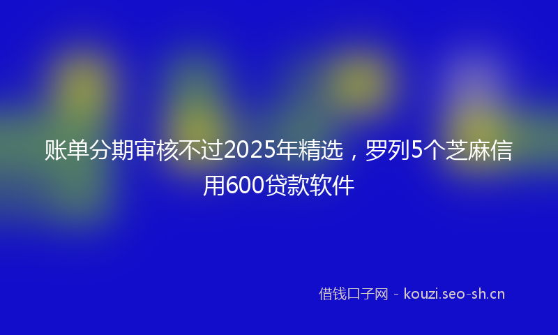 账单分期审核不过2025年精选，罗列5个芝麻信用600贷款软件