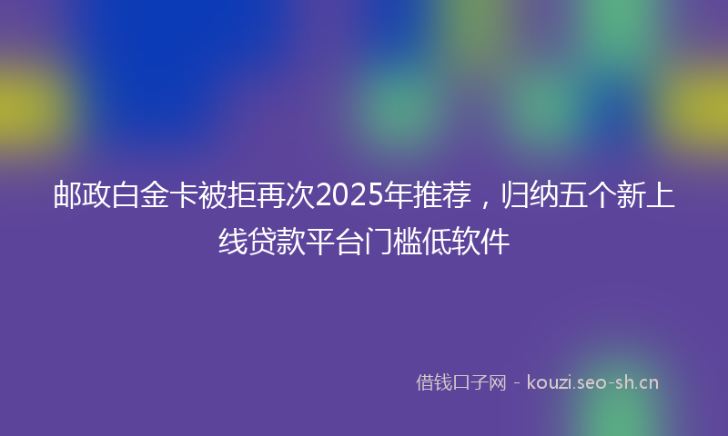 邮政白金卡被拒再次2025年推荐，归纳五个新上线贷款平台门槛低软件