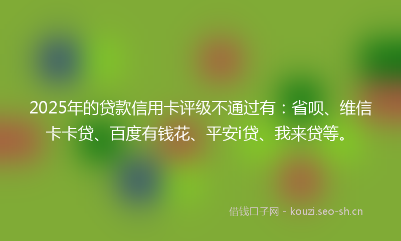 2025年的贷款信用卡评级不通过有：省呗、维信卡卡贷、百度有钱花、平安i贷、我来贷等。