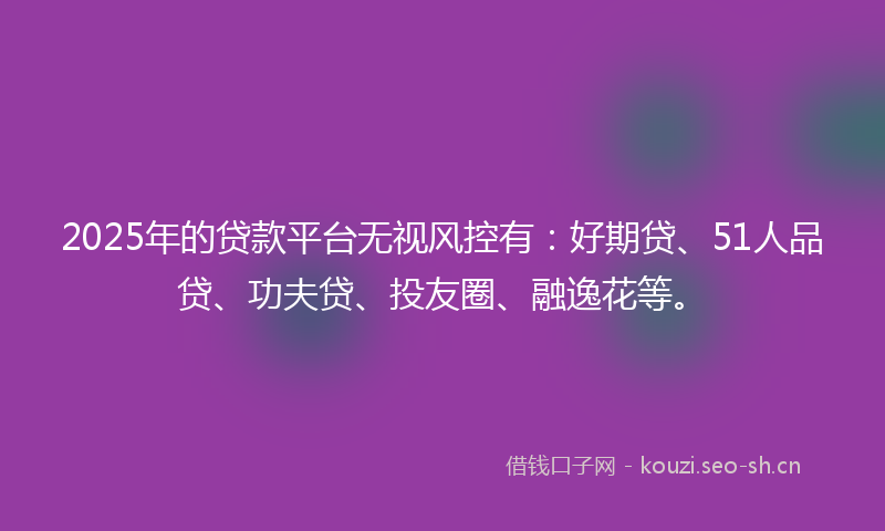 2025年的贷款平台无视风控有：好期贷、51人品贷、功夫贷、投友圈、融逸花等。