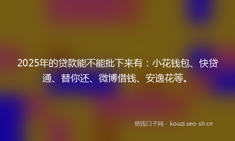 2025年的贷款能不能批下来有:小花钱包、快贷通、替你还、微博借钱、安逸花等。