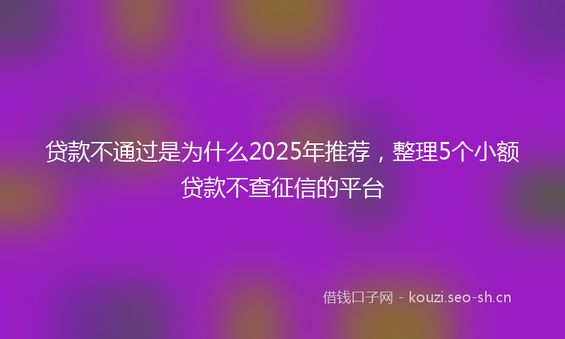 贷款不通过是为什么2025年推荐，整理5个小额贷款不查征信的平台