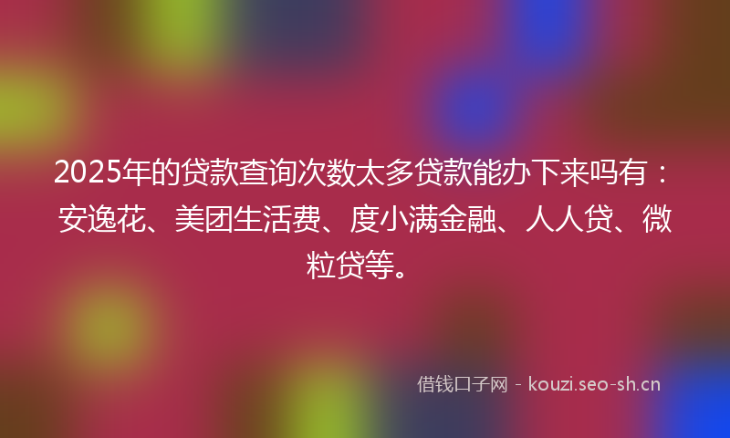 2025年的贷款查询次数太多贷款能办下来吗有：安逸花、美团生活费、度小满金融、人人贷、微粒贷等。