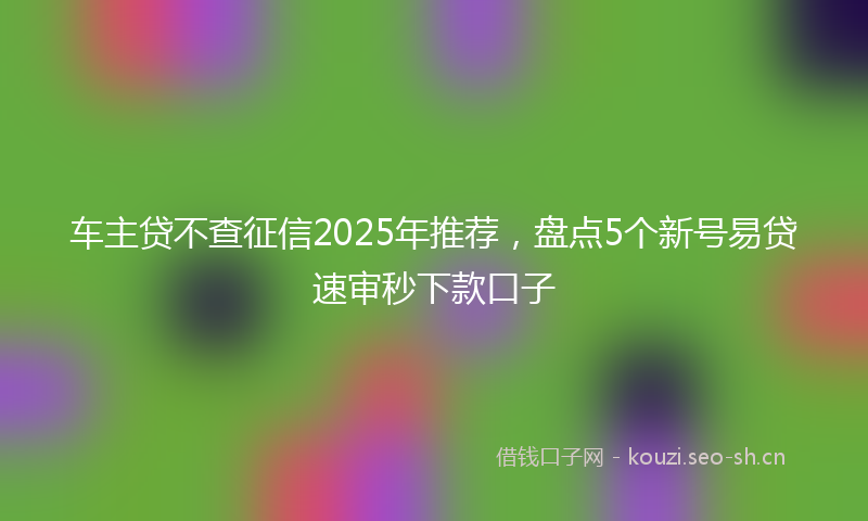 车主贷不查征信2025年推荐,盘点5个新号易贷速审秒下款口子