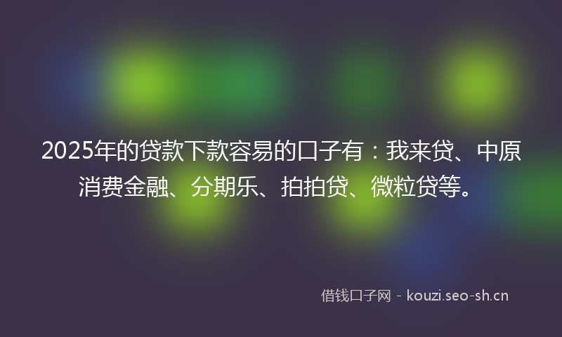 2025年的贷款下款容易的口子有：我来贷、中原消费金融、分期乐、拍拍贷、微粒贷等。