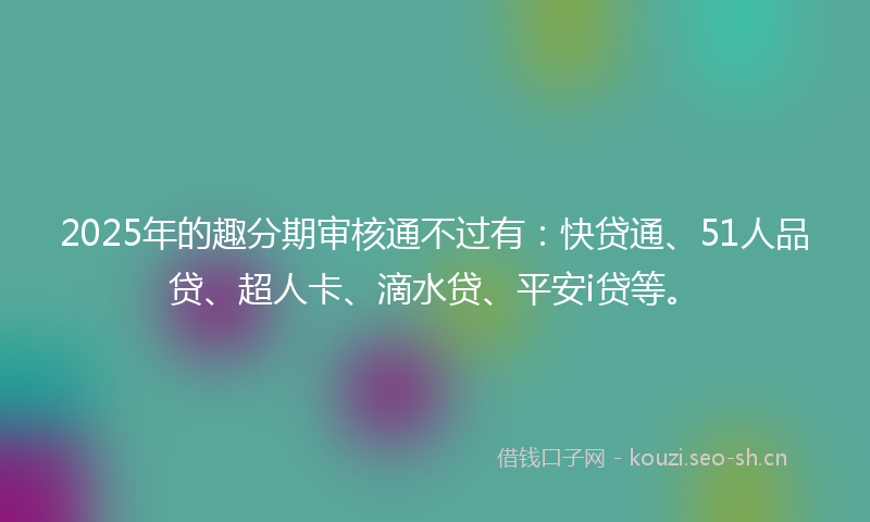 2025年的趣分期审核通不过有：快贷通、51人品贷、超人卡、滴水贷、平安i贷等。