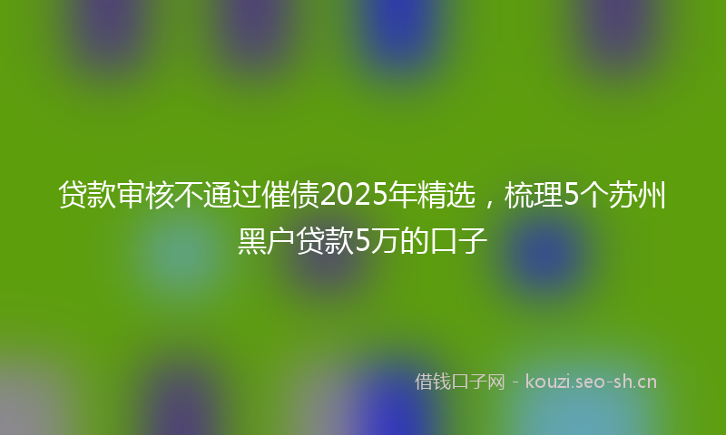 贷款审核不通过催债2025年精选，梳理5个苏州黑户贷款5万的口子