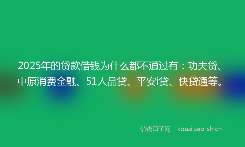 2025年的贷款借钱为什么都不通过有：功夫贷、中原消费金融、51人品贷、平安i贷、快贷通等。