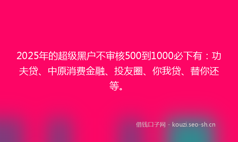 2025年的超级黑户不审核500到1000必下有：功夫贷、中原消费金融、投友圈、你我贷、替你还等。