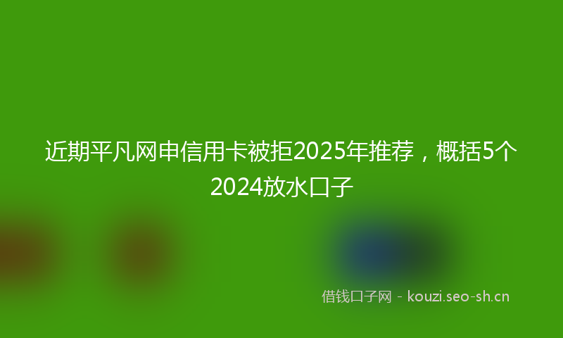 近期平凡网申信用卡被拒2025年推荐，概括5个2024放水口子