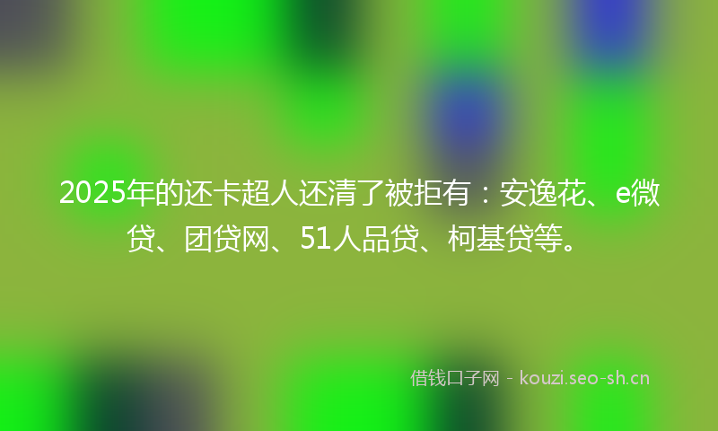 2025年的还卡超人还清了被拒有:安逸花、e微贷、团贷网、51人品贷、柯基贷等。