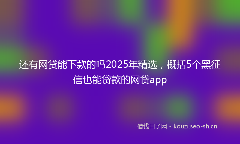 还有网贷能下款的吗2025年精选，概括5个黑征信也能贷款的网贷app