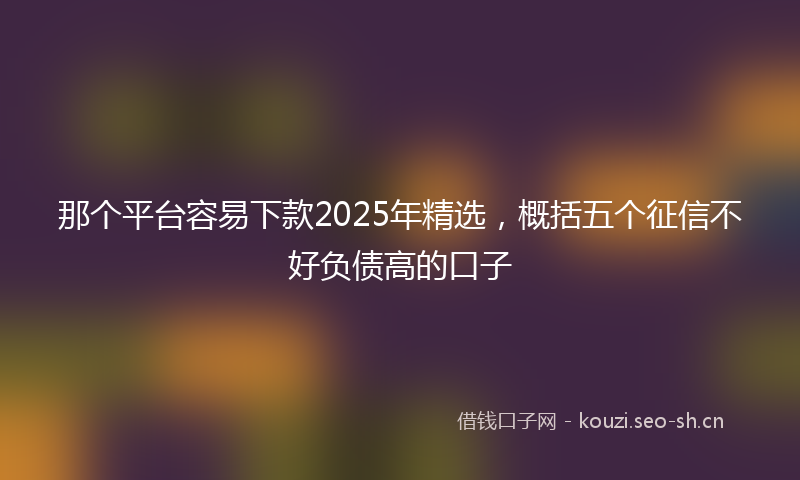 那个平台容易下款2025年精选，概括五个征信不好负债高的口子