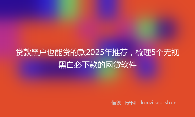 贷款黑户也能贷的款2025年推荐,梳理5个无视黑白必下款的网贷软件