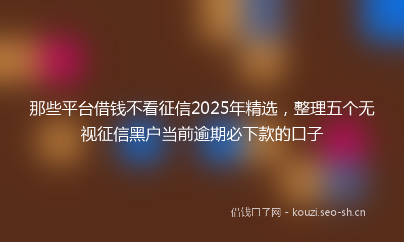 那些平台借钱不看征信2025年精选，整理五个无视征信黑户当前逾期必下款的口子