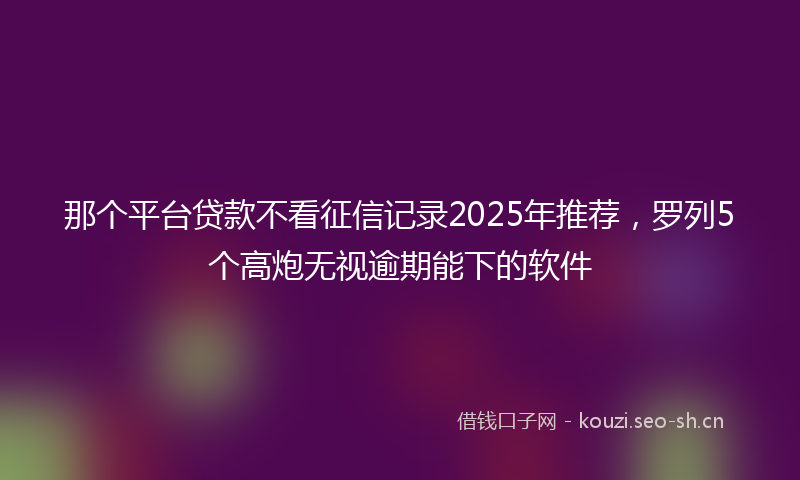 那个平台贷款不看征信记录2025年推荐，罗列5个高炮无视逾期能下的软件