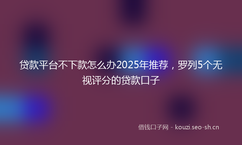 贷款平台不下款怎么办2025年推荐，罗列5个无视评分的贷款口子