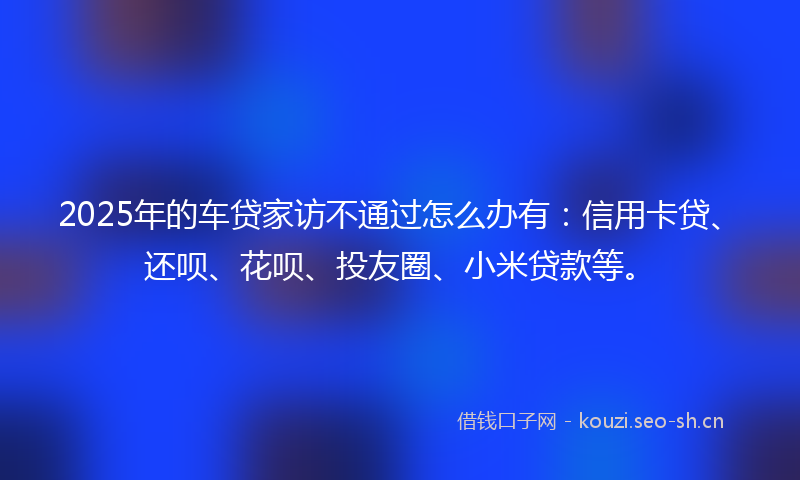 2025年的车贷家访不通过怎么办有：信用卡贷、还呗、花呗、投友圈、小米贷款等。