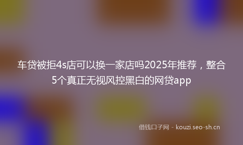 车贷被拒4s店可以换一家店吗2025年推荐,整合5个真正无视风控黑白的网贷app