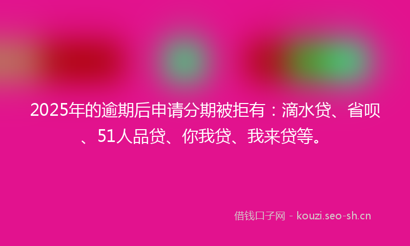 2025年的逾期后申请分期被拒有：滴水贷、省呗、51人品贷、你我贷、我来贷等。