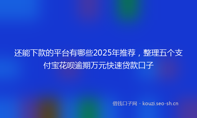 还能下款的平台有哪些2025年推荐,整理五个支付宝花呗逾期万元快速贷款口子