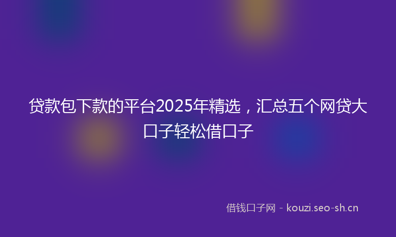 贷款包下款的平台2025年精选，汇总五个网贷大口子轻松借口子