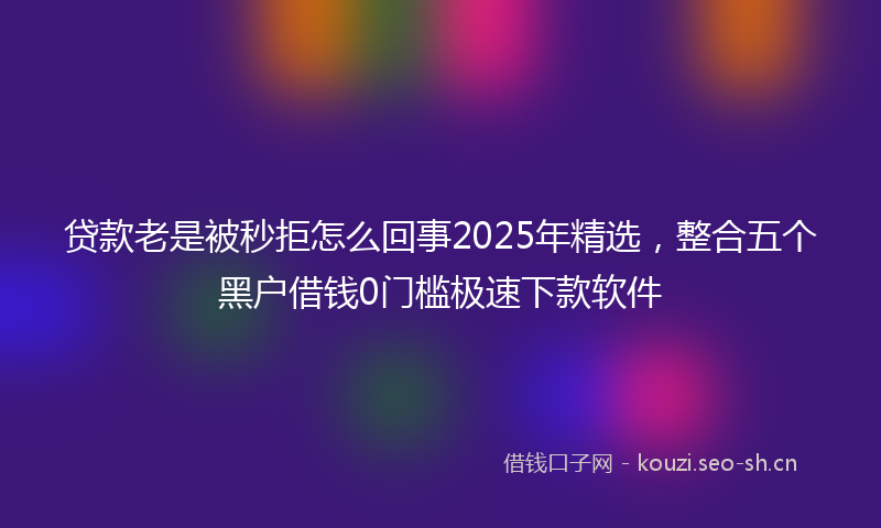 贷款老是被秒拒怎么回事2025年精选，整合五个黑户借钱0门槛极速下款软件