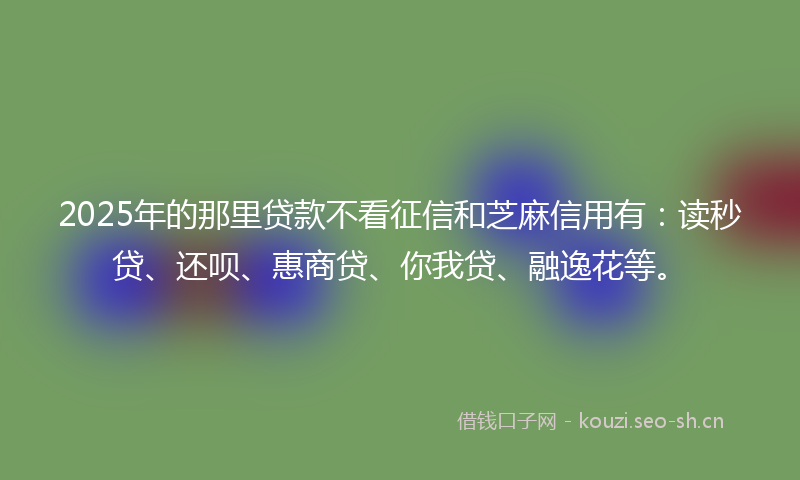 2025年的那里贷款不看征信和芝麻信用有：读秒贷、还呗、惠商贷、你我贷、融逸花等。
