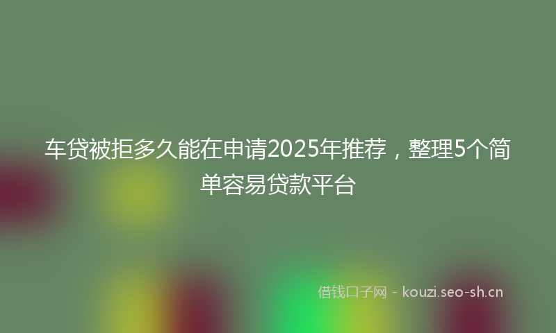 车贷被拒多久能在申请2025年推荐,整理5个简单容易贷款平台