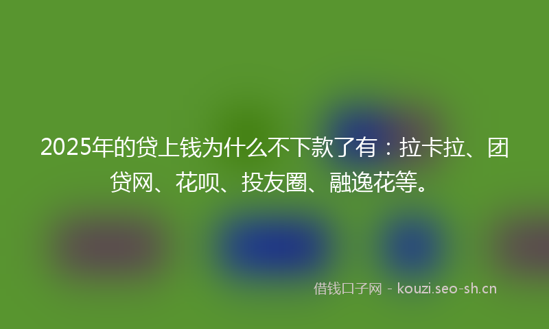 2025年的贷上钱为什么不下款了有：拉卡拉、团贷网、花呗、投友圈、融逸花等。