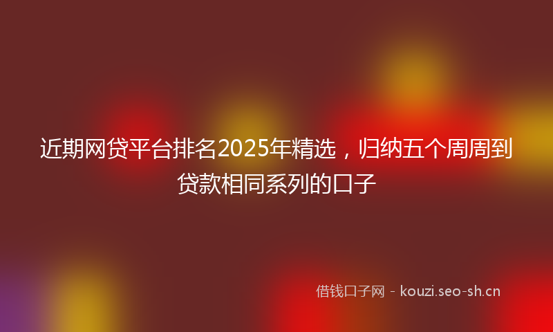 近期网贷平台排名2025年精选，归纳五个周周到贷款相同系列的口子