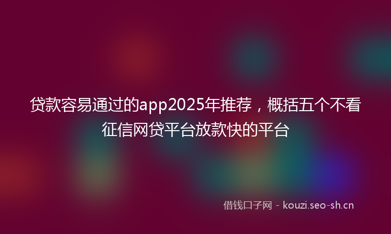 贷款容易通过的app2025年推荐，概括五个不看征信网贷平台放款快的平台
