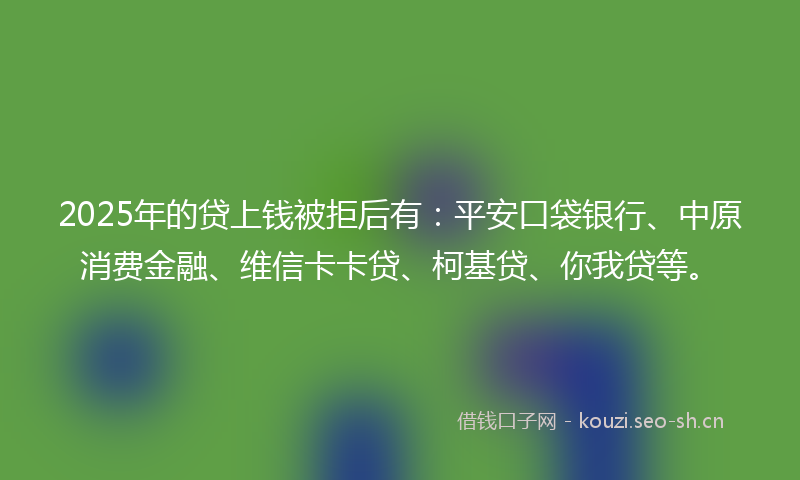 2025年的贷上钱被拒后有：平安口袋银行、中原消费金融、维信卡卡贷、柯基贷、你我贷等。