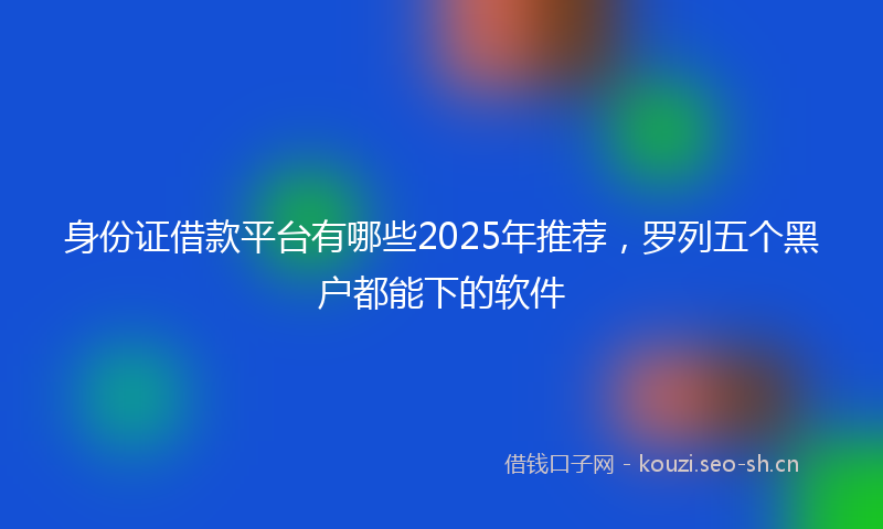 身份证借款平台有哪些2025年推荐，罗列五个黑户都能下的软件