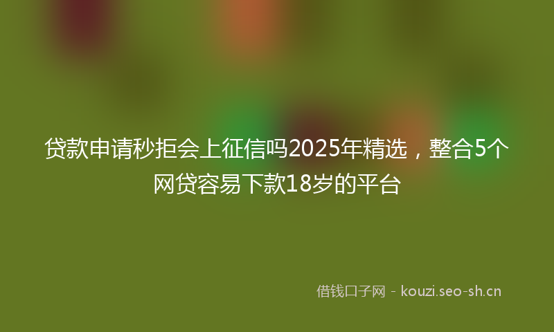 贷款申请秒拒会上征信吗2025年精选，整合5个网贷容易下款18岁的平台