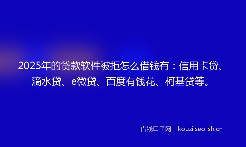 2025年的贷款软件被拒怎么借钱有：信用卡贷、滴水贷、e微贷、百度有钱花、柯基贷等。