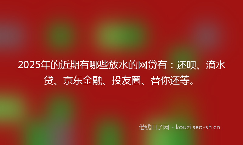 2025年的近期有哪些放水的网贷有：还呗、滴水贷、京东金融、投友圈、替你还等。