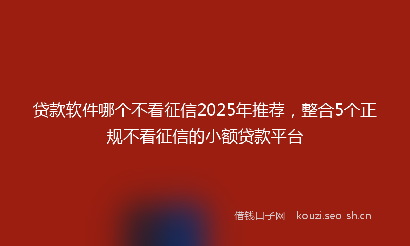 贷款软件哪个不看征信2025年推荐，整合5个正规不看征信的小额贷款平台