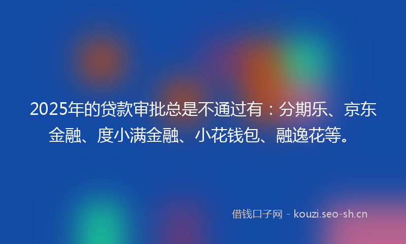 2025年的贷款审批总是不通过有：分期乐、京东金融、度小满金融、小花钱包、融逸花等。