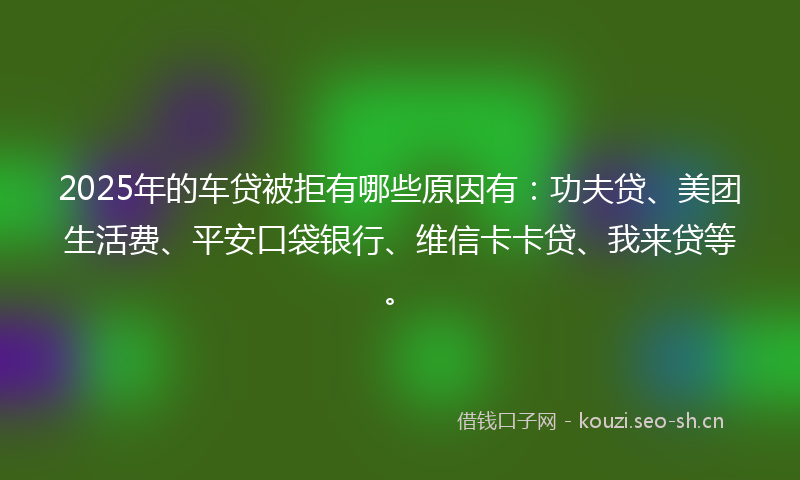 2025年的车贷被拒有哪些原因有:功夫贷、美团生活费、平安口袋银行、维信卡卡贷、我来贷等。