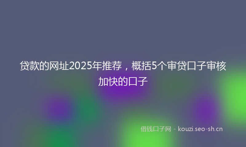 贷款的网址2025年推荐，概括5个审贷口子审核加快的口子