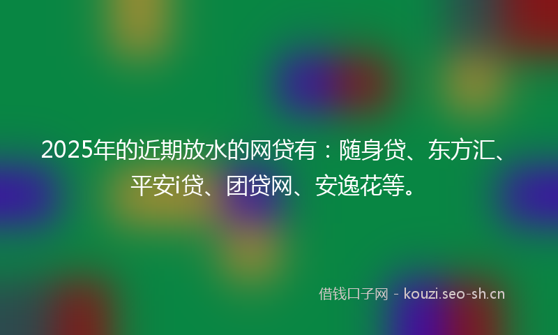 2025年的近期放水的网贷有：随身贷、东方汇、平安i贷、团贷网、安逸花等。
