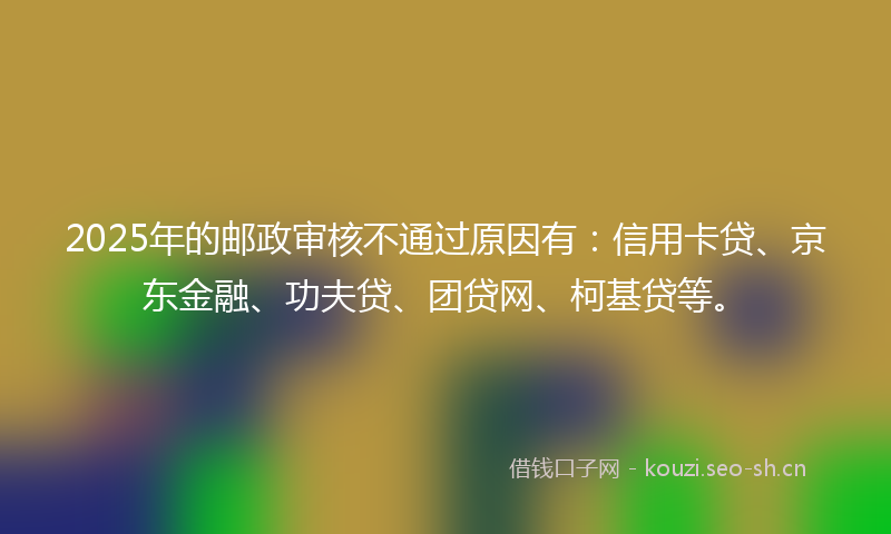 2025年的邮政审核不通过原因有：信用卡贷、京东金融、功夫贷、团贷网、柯基贷等。